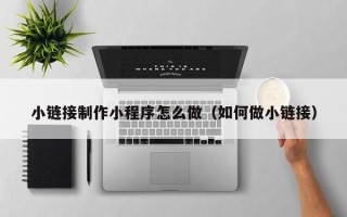 韶关小链接制作小程序怎么做（如何做小链接）