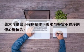 韶关美术与鉴赏小程序制作（美术与鉴赏小程序制作心得体会）